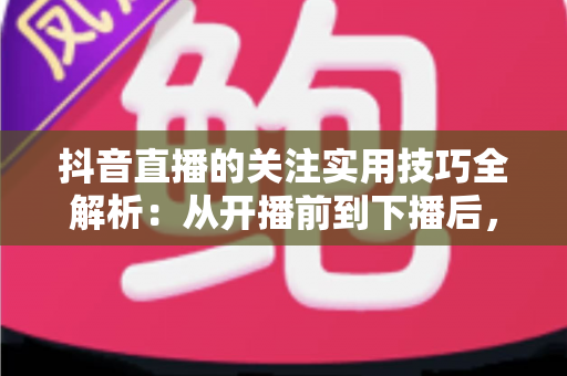 抖音直播的关注实用技巧全解析：从开播前到下播后，全面提升直播间关注转化率的涨粉指南