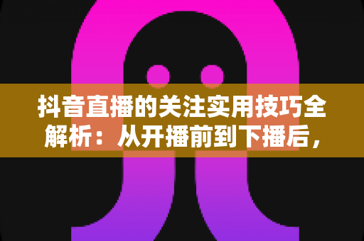 抖音直播的关注实用技巧全解析：从开播前到下播后，全面提升直播间关注转化率的涨粉指南