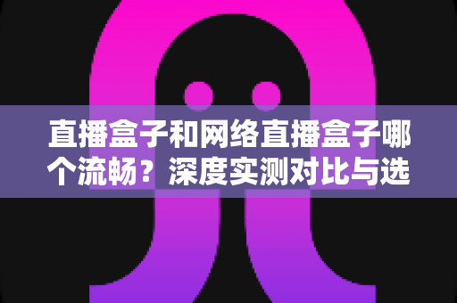 直播盒子和网络直播盒子哪个流畅？深度实测对比与选购指南一文看懂