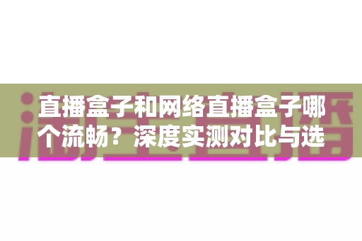 直播盒子和网络直播盒子哪个流畅？深度实测对比与选购指南一文看懂