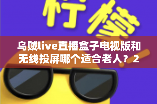乌贼live直播盒子电视版和无线投屏哪个适合老人?2025年最全选购指南与实操建议 乌贼live直播盒子电视版和无线投屏哪个适合老人?2025年最全选购指南与实操建议