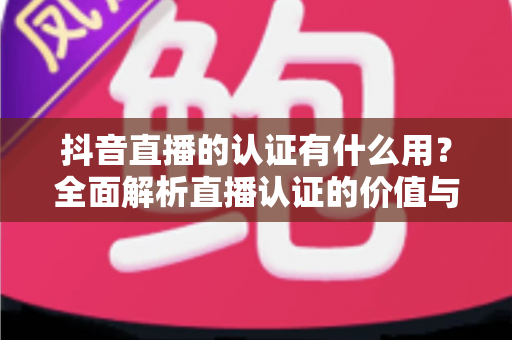 抖音直播的认证有什么用?全面解析直播认证的价值与申请指南 抖音直播的认证有什么用?全面解析直播认证的价值与申请指南