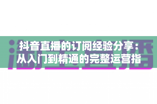 抖音直播的订阅经验分享：从入门到精通的完整运营指南，助你快速提升直播间人气与收益