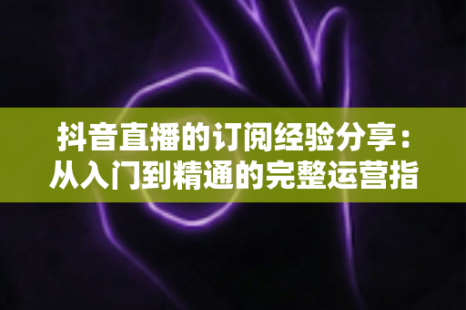 抖音直播的订阅经验分享：从入门到精通的完整运营指南，助你快速提升直播间人气与收益