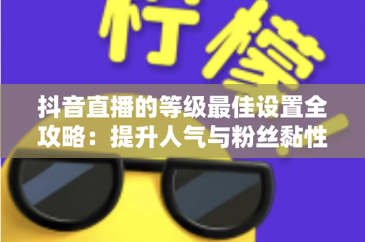 抖音直播的等级最佳设置全攻略：提升人气与粉丝黏性的实战指南