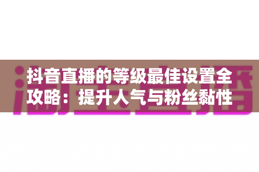 抖音直播的等级最佳设置全攻略：提升人气与粉丝黏性的实战指南