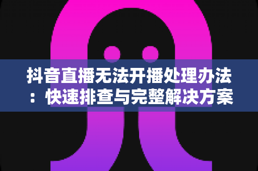 抖音直播无法开播处理办法:快速排查与完整解决方案,助你顺利恢复直播 抖音直播无法开播处理办法:快速排查与完整解决方案,助你顺利恢复直播