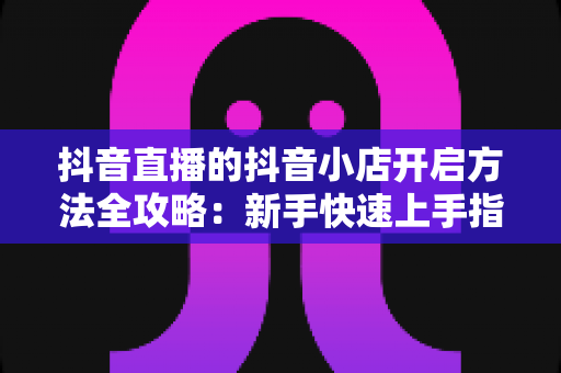 抖音直播的抖音小店开启方法全攻略：新手快速上手指南，轻松实现直播带货变现