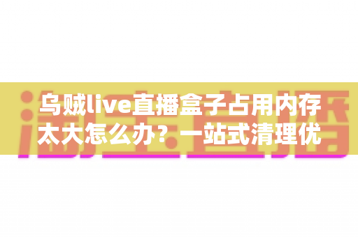 乌贼live直播盒子占用内存太大怎么办?一站式清理优化攻略,让手机瞬间减负流畅运行 乌贼live直播盒子占用内存太大怎么办?一站式清理优化攻略,让手机瞬间减负流畅运行