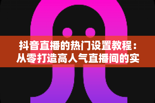 抖音直播的热门设置教程:从零打造高人气直播间的实战指南 抖音直播的热门设置教程:从零打造高人气直播间的实战指南