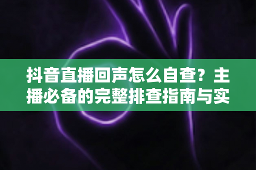 抖音直播回声怎么自查？主播必备的完整排查指南与实用解决方案