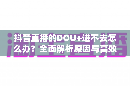 抖音直播的DOU+进不去怎么办?全面解析原因与高效解决方案指南 抖音直播的DOU+进不去怎么办?全面解析原因与高效解决方案指南