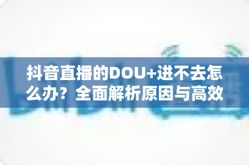 抖音直播的DOU+进不去怎么办?全面解析原因与高效解决方案指南 抖音直播的DOU+进不去怎么办?全面解析原因与高效解决方案指南