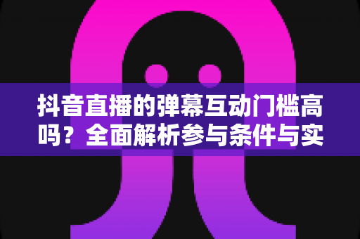 抖音直播的弹幕互动门槛高吗?全面解析参与条件与实用技巧 抖音直播的弹幕互动门槛高吗?全面解析参与条件与实用技巧