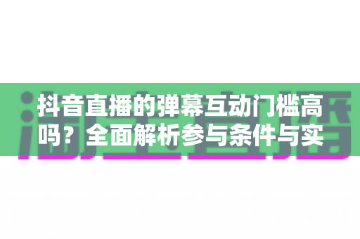 抖音直播的弹幕互动门槛高吗?全面解析参与条件与实用技巧 抖音直播的弹幕互动门槛高吗?全面解析参与条件与实用技巧