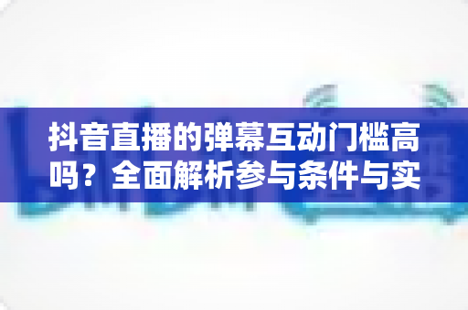抖音直播的弹幕互动门槛高吗?全面解析参与条件与实用技巧 抖音直播的弹幕互动门槛高吗?全面解析参与条件与实用技巧
