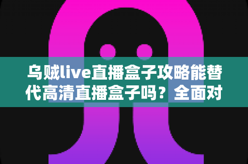 乌贼live直播盒子攻略能替代高清直播盒子吗？全面对比分析与实用指南