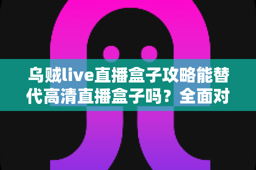 乌贼live直播盒子攻略能替代高清直播盒子吗？全面对比分析与实用指南