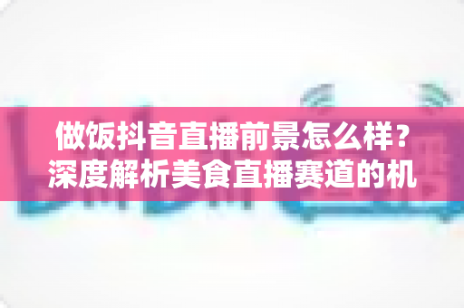 做饭抖音直播前景怎么样?深度解析美食直播赛道的机会与变现路径 做饭抖音直播前景怎么样?深度解析美食直播赛道的机会与变现路径