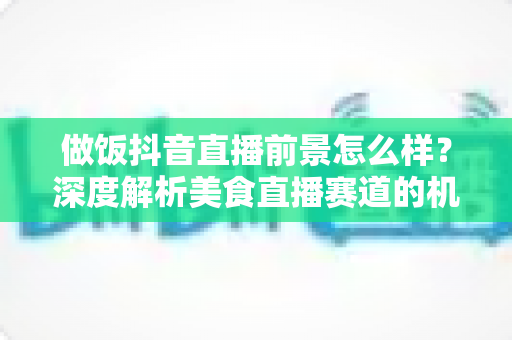 做饭抖音直播前景怎么样?深度解析美食直播赛道的机会与变现路径 做饭抖音直播前景怎么样?深度解析美食直播赛道的机会与变现路径