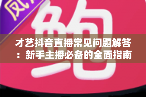 才艺抖音直播常见问题解答：新手主播必备的全面指南，助你快速掌握开播技巧与涨粉秘诀