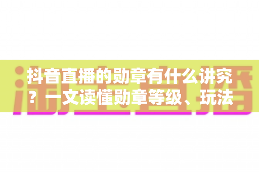 抖音直播的勋章有什么讲究？一文读懂勋章等级、玩法与隐藏规则