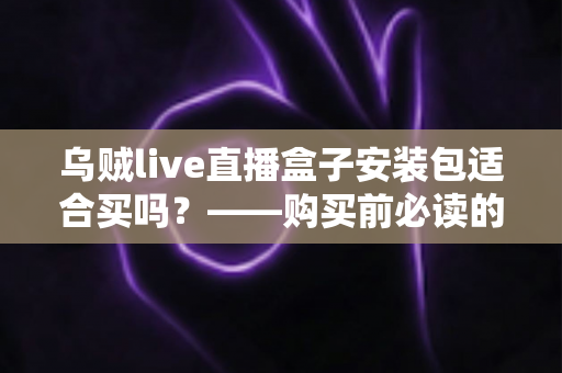 乌贼live直播盒子安装包适合买吗？——购买前必读的深度评测与避坑指南