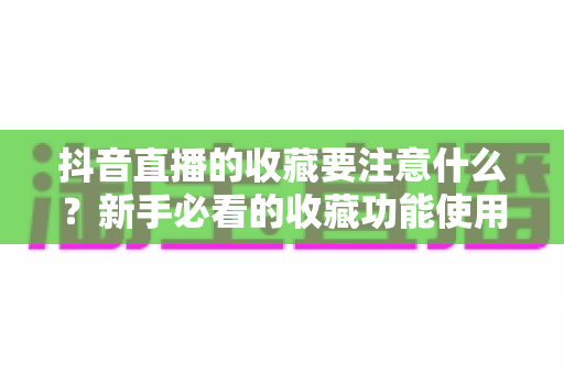 抖音直播的收藏要注意什么？新手必看的收藏功能使用技巧与避坑指南