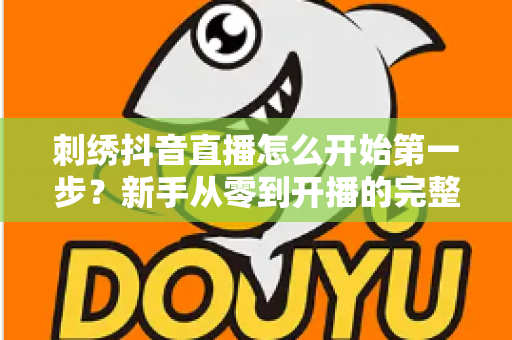 刺绣抖音直播怎么开始第一步?新手从零到开播的完整实操指南 刺绣抖音直播怎么开始第一步?新手从零到开播的完整实操指南