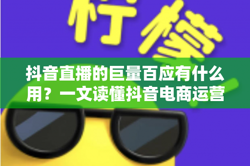 抖音直播的巨量百应有什么用？一文读懂抖音电商运营核心工具的价值与功能