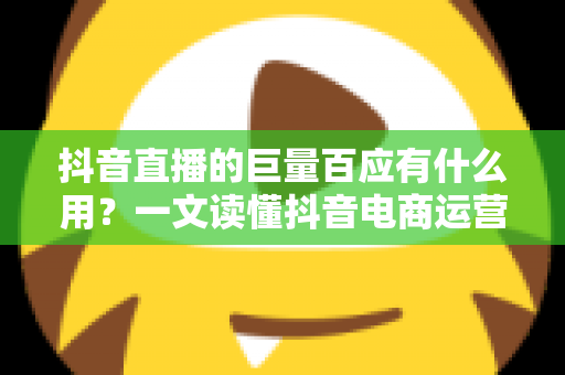 抖音直播的巨量百应有什么用？一文读懂抖音电商运营核心工具的价值与功能