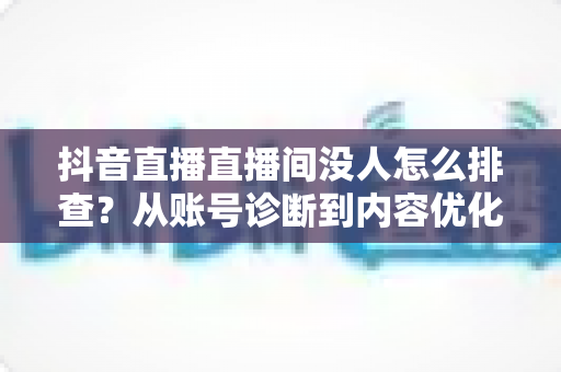 抖音直播直播间没人怎么排查？从账号诊断到内容优化的全流程实战指南