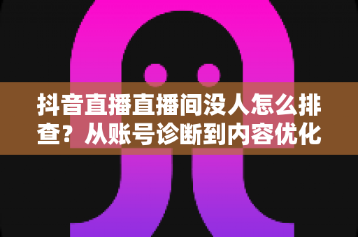 抖音直播直播间没人怎么排查？从账号诊断到内容优化的全流程实战指南