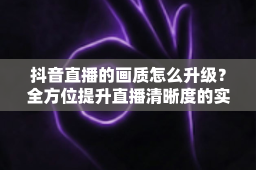 抖音直播的画质怎么升级？全方位提升直播清晰度的实战指南与设置教程