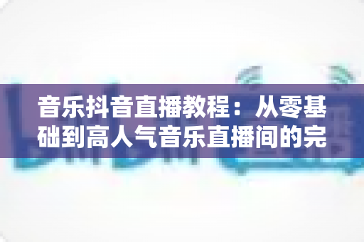 音乐抖音直播教程：从零基础到高人气音乐直播间的完整实战指南