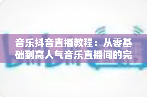 音乐抖音直播教程：从零基础到高人气音乐直播间的完整实战指南