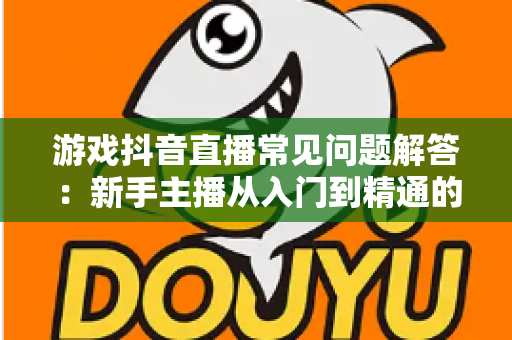 游戏抖音直播常见问题解答：新手主播从入门到精通的实战指南