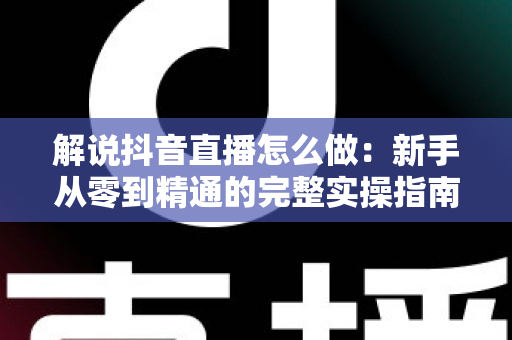 解说抖音直播怎么做:新手从零到精通的完整实操指南 解说抖音直播怎么做:新手从零到精通的完整实操指南