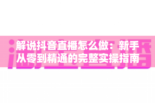 解说抖音直播怎么做:新手从零到精通的完整实操指南 解说抖音直播怎么做:新手从零到精通的完整实操指南