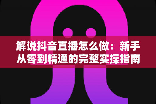 解说抖音直播怎么做:新手从零到精通的完整实操指南 解说抖音直播怎么做:新手从零到精通的完整实操指南