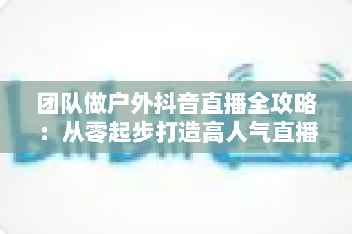 团队做户外抖音直播全攻略:从零起步打造高人气直播间的实战指南 团队做户外抖音直播全攻略:从零起步打造高人气直播间的实战指南