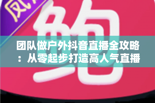 团队做户外抖音直播全攻略:从零起步打造高人气直播间的实战指南 团队做户外抖音直播全攻略:从零起步打造高人气直播间的实战指南