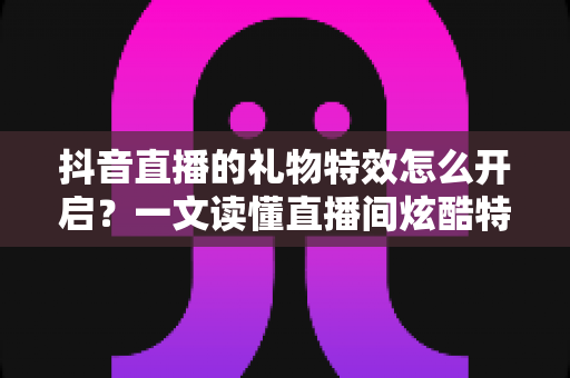 抖音直播的礼物特效怎么开启？一文读懂直播间炫酷特效设置全攻略