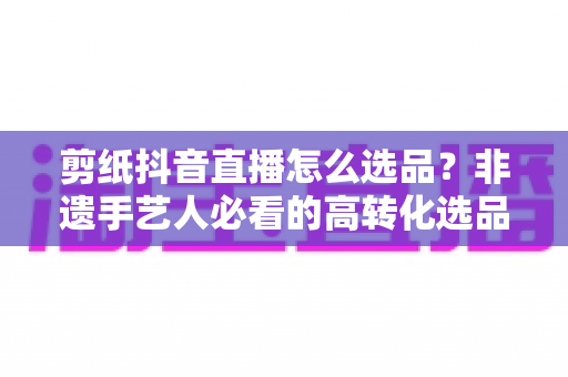 剪纸抖音直播怎么选品？非遗手艺人必看的高转化选品全攻略