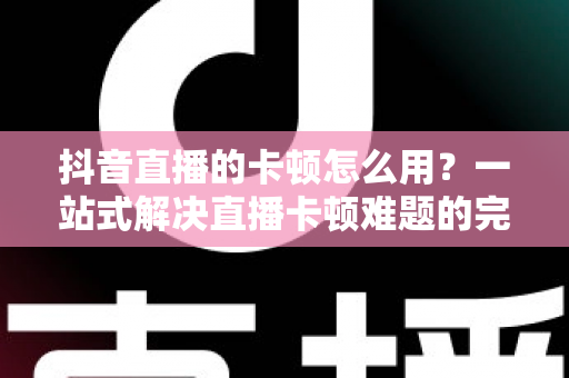 抖音直播的卡顿怎么用？一站式解决直播卡顿难题的完整优化指南