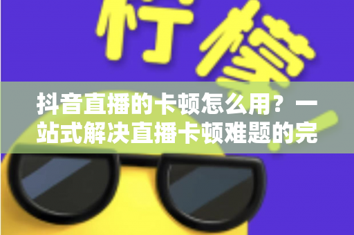 抖音直播的卡顿怎么用？一站式解决直播卡顿难题的完整优化指南