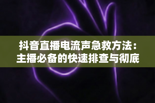 抖音直播电流声急救方法:主播必备的快速排查与彻底解决全指南 抖音直播电流声急救方法:主播必备的快速排查与彻底解决全指南
