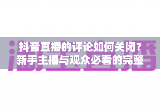 抖音直播的评论如何关闭？新手主播与观众必看的完整操作指南