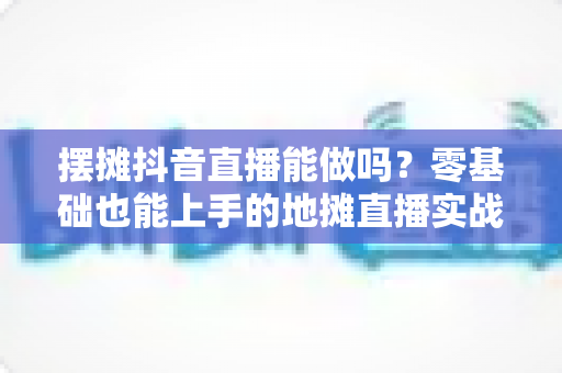 摆摊抖音直播能做吗?零基础也能上手的地摊直播实战全攻略 摆摊抖音直播能做吗?零基础也能上手的地摊直播实战全攻略