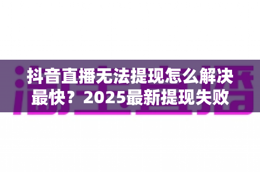 抖音直播无法提现怎么解决最快？2025最新提现失败原因排查与极速处理全指南
